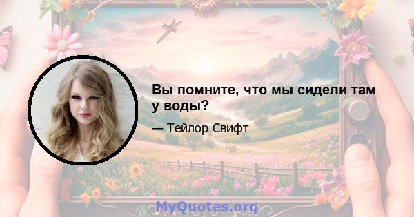 Вы помните, что мы сидели там у воды?