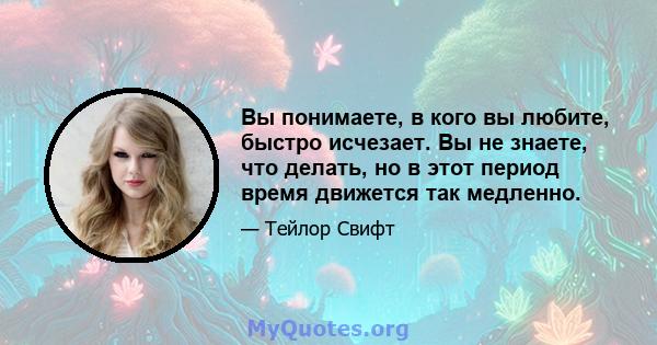 Вы понимаете, в кого вы любите, быстро исчезает. Вы не знаете, что делать, но в этот период время движется так медленно.