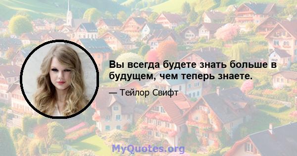 Вы всегда будете знать больше в будущем, чем теперь знаете.