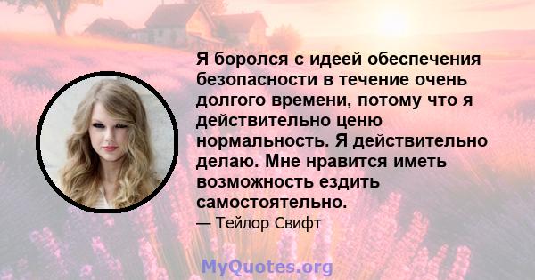 Я боролся с идеей обеспечения безопасности в течение очень долгого времени, потому что я действительно ценю нормальность. Я действительно делаю. Мне нравится иметь возможность ездить самостоятельно.