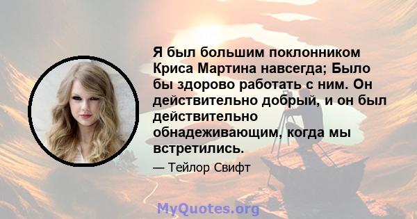 Я был большим поклонником Криса Мартина навсегда; Было бы здорово работать с ним. Он действительно добрый, и он был действительно обнадеживающим, когда мы встретились.