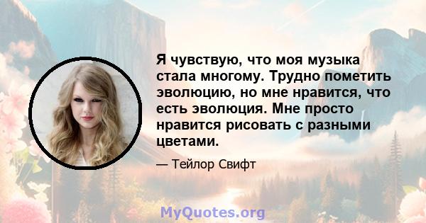 Я чувствую, что моя музыка стала многому. Трудно пометить эволюцию, но мне нравится, что есть эволюция. Мне просто нравится рисовать с разными цветами.