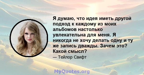 Я думаю, что идея иметь другой подход к каждому из моих альбомов настолько увлекательна для меня. Я никогда не хочу делать одну и ту же запись дважды. Зачем это? Какой смысл?