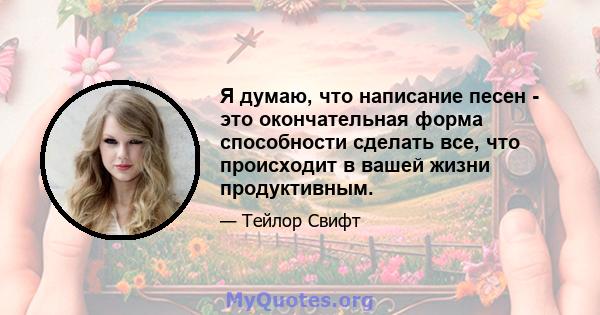 Я думаю, что написание песен - это окончательная форма способности сделать все, что происходит в вашей жизни продуктивным.