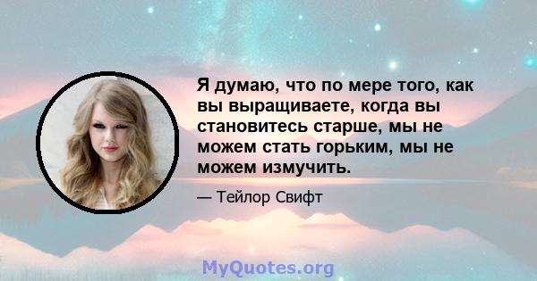 Я думаю, что по мере того, как вы выращиваете, когда вы становитесь старше, мы не можем стать горьким, мы не можем измучить.