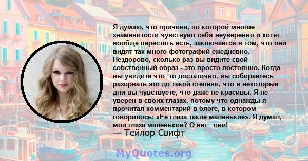 Я думаю, что причина, по которой многие знаменитости чувствуют себя неуверенно и хотят вообще перестать есть, заключается в том, что они видят так много фотографий ежедневно. Нездорово, сколько раз вы видите свой