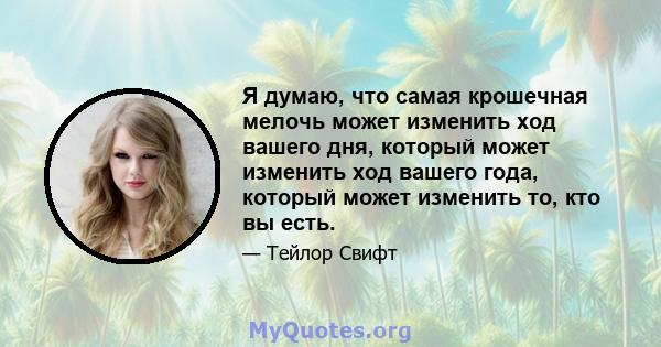 Я думаю, что самая крошечная мелочь может изменить ход вашего дня, который может изменить ход вашего года, который может изменить то, кто вы есть.