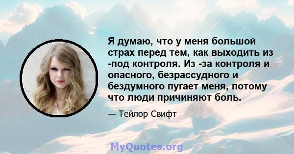 Я думаю, что у меня большой страх перед тем, как выходить из -под контроля. Из -за контроля и опасного, безрассудного и бездумного пугает меня, потому что люди причиняют боль.