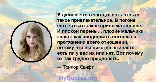 Я думаю, что в загадке есть что -то такое привлекательное. В погоне есть что -то такое привлекательное. И плохой парень ... плохие мальчики знают, как продолжать погоню на протяжении всего отношений, потому что вы