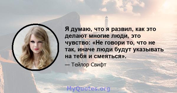 Я думаю, что я развил, как это делают многие люди, это чувство: «Не говори то, что не так, иначе люди будут указывать на тебя и смеяться».