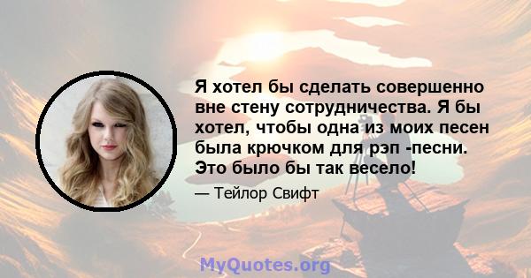 Я хотел бы сделать совершенно вне стену сотрудничества. Я бы хотел, чтобы одна из моих песен была крючком для рэп -песни. Это было бы так весело!