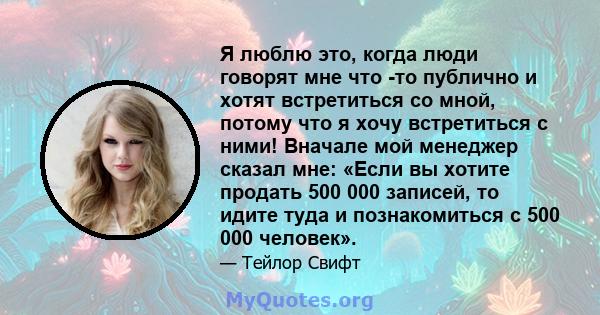 Я люблю это, когда люди говорят мне что -то публично и хотят встретиться со мной, потому что я хочу встретиться с ними! Вначале мой менеджер сказал мне: «Если вы хотите продать 500 000 записей, то идите туда и