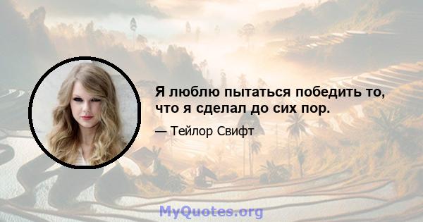 Я люблю пытаться победить то, что я сделал до сих пор.