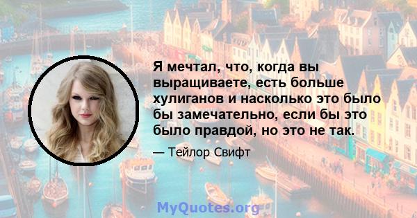 Я мечтал, что, когда вы выращиваете, есть больше хулиганов и насколько это было бы замечательно, если бы это было правдой, но это не так.