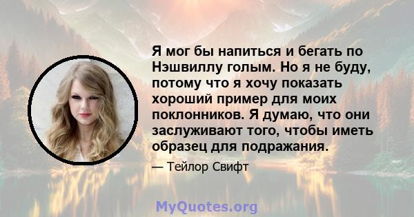 Я мог бы напиться и бегать по Нэшвиллу голым. Но я не буду, потому что я хочу показать хороший пример для моих поклонников. Я думаю, что они заслуживают того, чтобы иметь образец для подражания.