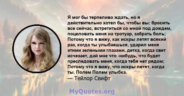 Я мог бы терпеливо ждать, но я действительно хотел бы, чтобы вы: бросить все сейчас, встретиться со мной под дождем, поцеловать меня на тротуар, забрать боль; Потому что я вижу, как искры летят всякий раз, когда ты