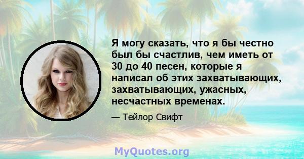 Я могу сказать, что я бы честно был бы счастлив, чем иметь от 30 до 40 песен, которые я написал об этих захватывающих, захватывающих, ужасных, несчастных временах.