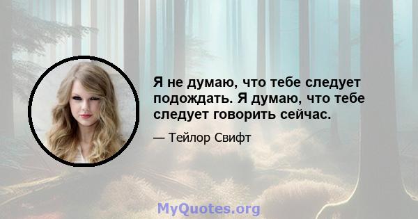 Я не думаю, что тебе следует подождать. Я думаю, что тебе следует говорить сейчас.