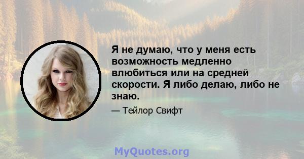 Я не думаю, что у меня есть возможность медленно влюбиться или на средней скорости. Я либо делаю, либо не знаю.