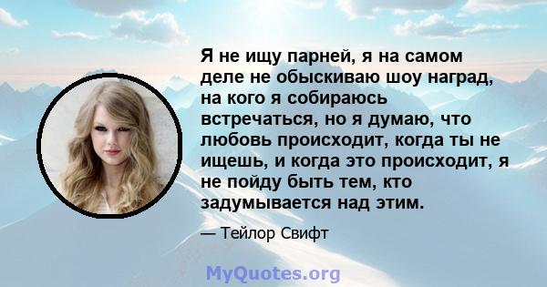 Я не ищу парней, я на самом деле не обыскиваю шоу наград, на кого я собираюсь встречаться, но я думаю, что любовь происходит, когда ты не ищешь, и когда это происходит, я не пойду быть тем, кто задумывается над этим.