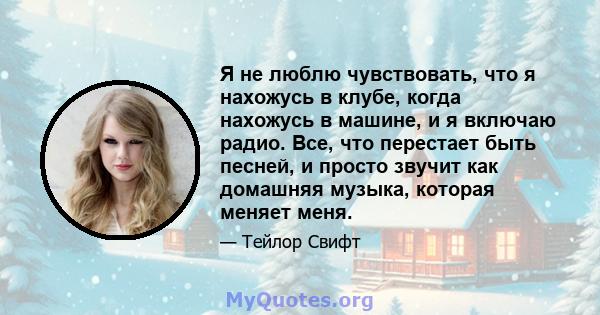 Я не люблю чувствовать, что я нахожусь в клубе, когда нахожусь в машине, и я включаю радио. Все, что перестает быть песней, и просто звучит как домашняя музыка, которая меняет меня.