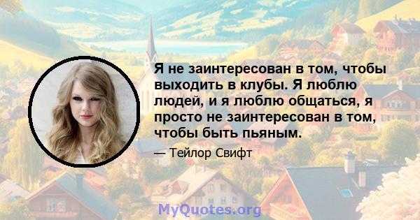 Я не заинтересован в том, чтобы выходить в клубы. Я люблю людей, и я люблю общаться, я просто не заинтересован в том, чтобы быть пьяным.