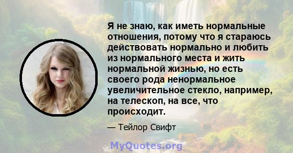 Я не знаю, как иметь нормальные отношения, потому что я стараюсь действовать нормально и любить из нормального места и жить нормальной жизнью, но есть своего рода ненормальное увеличительное стекло, например, на