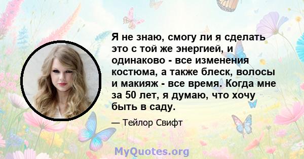 Я не знаю, смогу ли я сделать это с той же энергией, и одинаково - все изменения костюма, а также блеск, волосы и макияж - все время. Когда мне за 50 лет, я думаю, что хочу быть в саду.