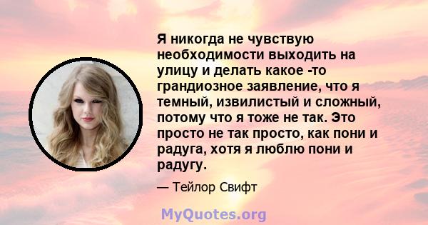 Я никогда не чувствую необходимости выходить на улицу и делать какое -то грандиозное заявление, что я темный, извилистый и сложный, потому что я тоже не так. Это просто не так просто, как пони и радуга, хотя я люблю