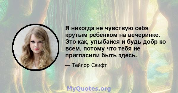 Я никогда не чувствую себя крутым ребенком на вечеринке. Это как, улыбайся и будь добр ко всем, потому что тебя не пригласили быть здесь.