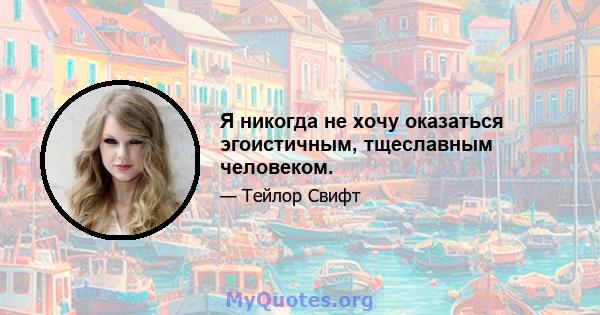 Я никогда не хочу оказаться эгоистичным, тщеславным человеком.