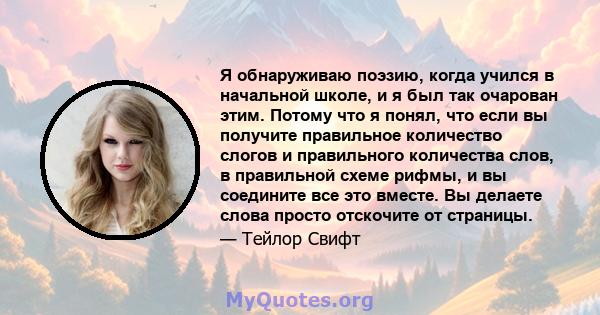 Я обнаруживаю поэзию, когда учился в начальной школе, и я был так очарован этим. Потому что я понял, что если вы получите правильное количество слогов и правильного количества слов, в правильной схеме рифмы, и вы