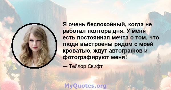 Я очень беспокойный, когда не работал полтора дня. У меня есть постоянная мечта о том, что люди выстроены рядом с моей кроватью, ждут автографов и фотографируют меня!