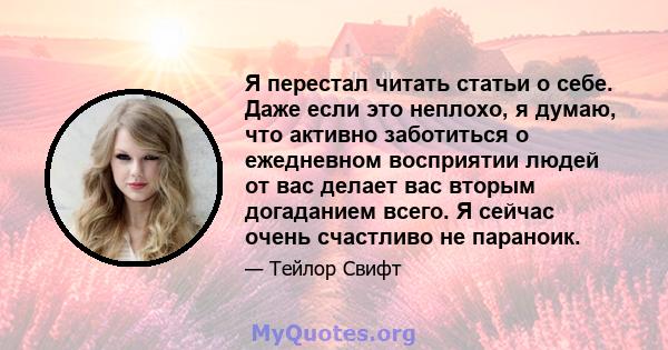 Я перестал читать статьи о себе. Даже если это неплохо, я думаю, что активно заботиться о ежедневном восприятии людей от вас делает вас вторым догаданием всего. Я сейчас очень счастливо не параноик.