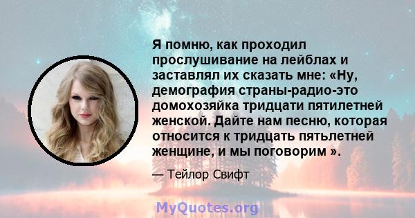 Я помню, как проходил прослушивание на лейблах и заставлял их сказать мне: «Ну, демография страны-радио-это домохозяйка тридцати пятилетней женской. Дайте нам песню, которая относится к тридцать пятьлетней женщине, и мы 