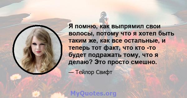 Я помню, как выпрямил свои волосы, потому что я хотел быть таким же, как все остальные, и теперь тот факт, что кто -то будет подражать тому, что я делаю? Это просто смешно.