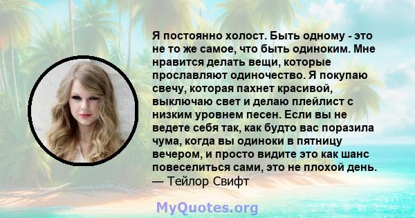 Я постоянно холост. Быть одному - это не то же самое, что быть одиноким. Мне нравится делать вещи, которые прославляют одиночество. Я покупаю свечу, которая пахнет красивой, выключаю свет и делаю плейлист с низким