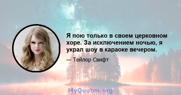 Я пою только в своем церковном хоре. За исключением ночью, я украл шоу в караоке вечером.