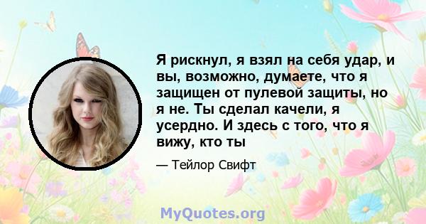 Я рискнул, я взял на себя удар, и вы, возможно, думаете, что я защищен от пулевой защиты, но я не. Ты сделал качели, я усердно. И здесь с того, что я вижу, кто ты