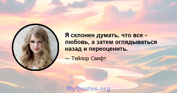 Я склонен думать, что все - любовь, а затем оглядываться назад и переоценить.