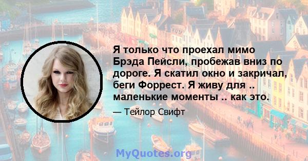 Я только что проехал мимо Брэда Пейсли, пробежав вниз по дороге. Я скатил окно и закричал, беги Форрест. Я живу для .. маленькие моменты .. как это.