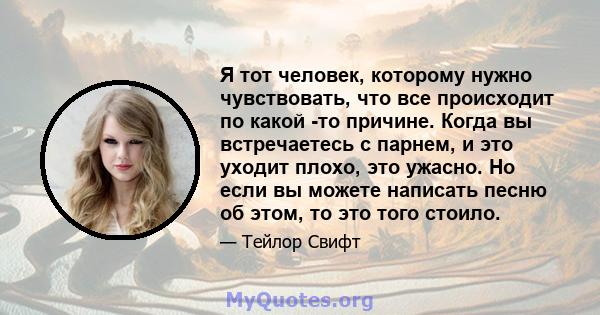 Я тот человек, которому нужно чувствовать, что все происходит по какой -то причине. Когда вы встречаетесь с парнем, и это уходит плохо, это ужасно. Но если вы можете написать песню об этом, то это того стоило.