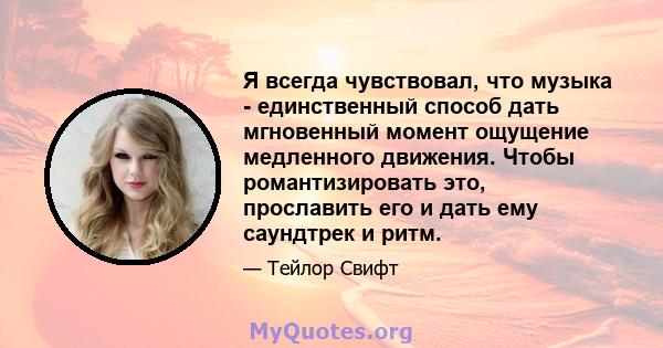 Я всегда чувствовал, что музыка - единственный способ дать мгновенный момент ощущение медленного движения. Чтобы романтизировать это, прославить его и дать ему саундтрек и ритм.