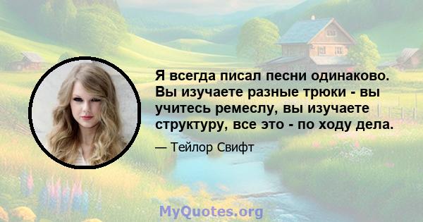 Я всегда писал песни одинаково. Вы изучаете разные трюки - вы учитесь ремеслу, вы изучаете структуру, все это - по ходу дела.