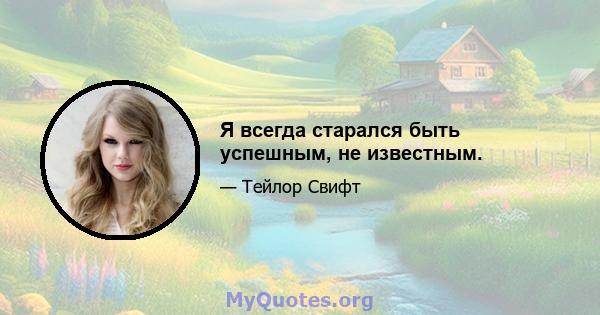 Я всегда старался быть успешным, не известным.