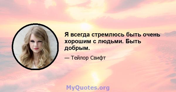 Я всегда стремлюсь быть очень хорошим с людьми. Быть добрым.