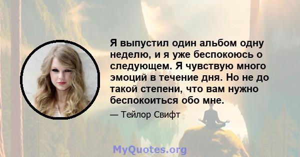 Я выпустил один альбом одну неделю, и я уже беспокоюсь о следующем. Я чувствую много эмоций в течение дня. Но не до такой степени, что вам нужно беспокоиться обо мне.