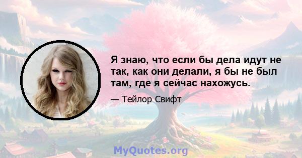 Я знаю, что если бы дела идут не так, как они делали, я бы не был там, где я сейчас нахожусь.