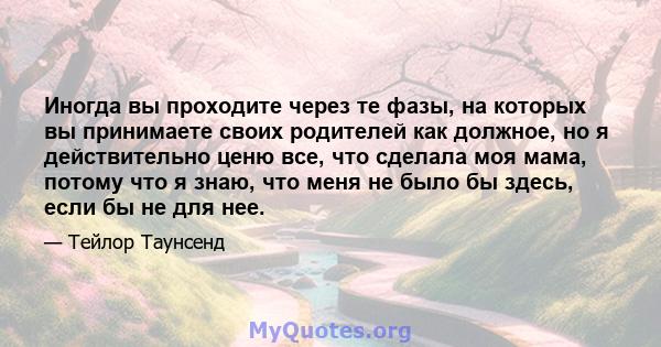 Иногда вы проходите через те фазы, на которых вы принимаете своих родителей как должное, но я действительно ценю все, что сделала моя мама, потому что я знаю, что меня не было бы здесь, если бы не для нее.