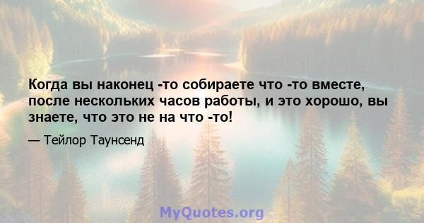 Когда вы наконец -то собираете что -то вместе, после нескольких часов работы, и это хорошо, вы знаете, что это не на что -то!